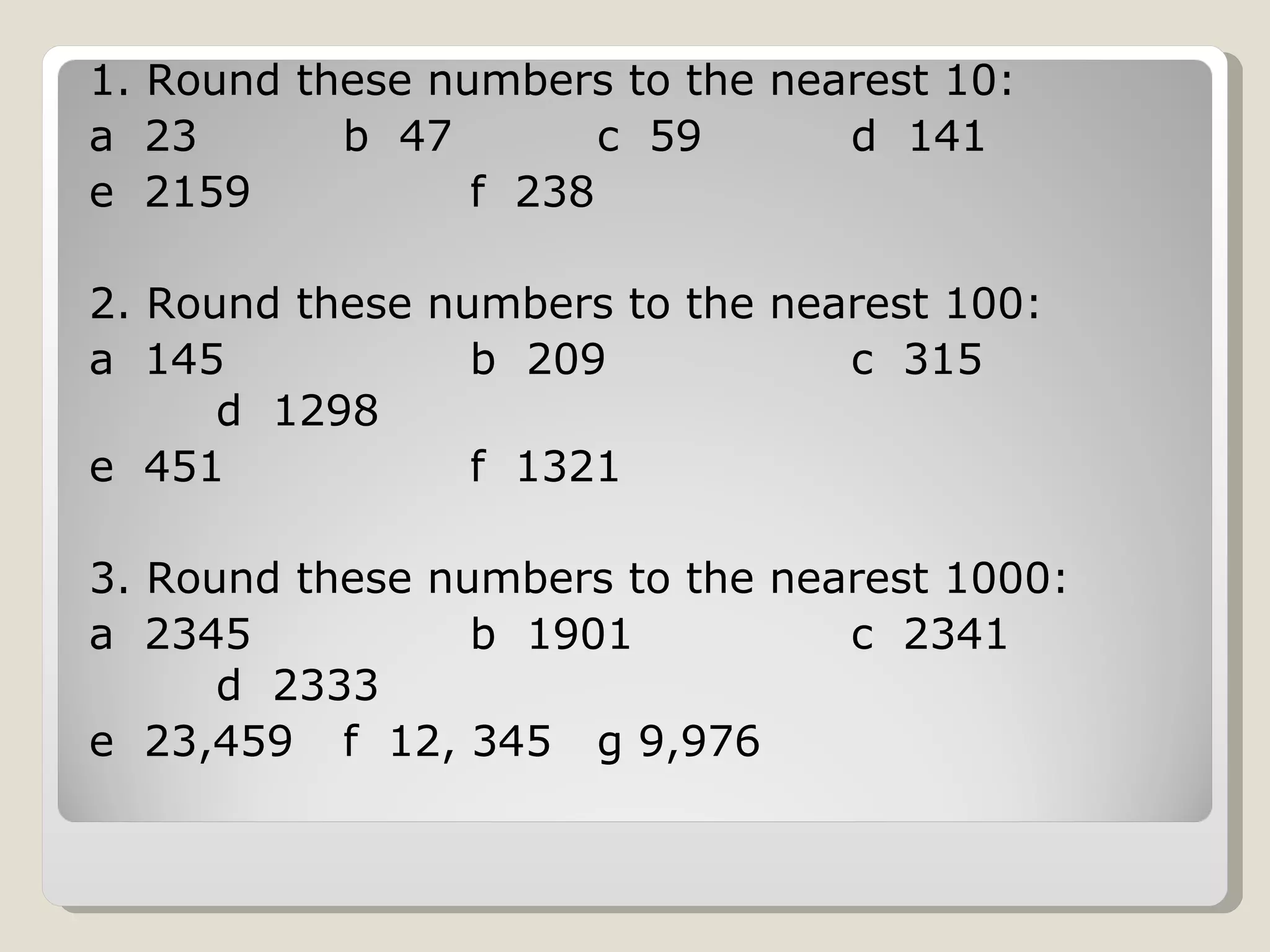 1. Round these numbers to the nearest 10: a 23 b 47 c 59 d 141 e 2159 f 238 2. Round these numbers to the nearest 100: a 145 b 209 c 315 d 1298 e 451 f 1321 3. Round these numbers to the nearest 1000: a 2345 b 1901 c 2341 d 2333 e 23,459 f 12, 345 g 9,976