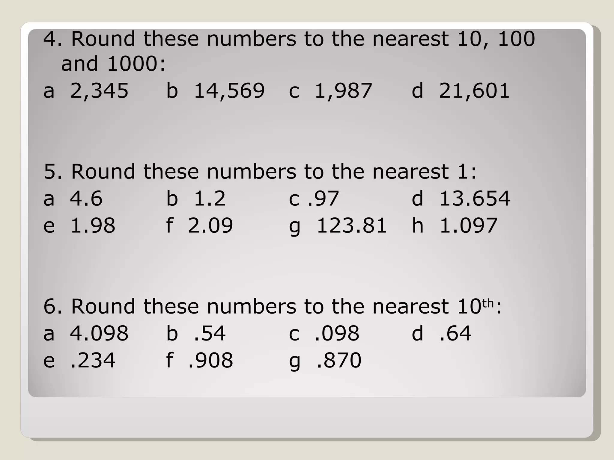 4. Round these numbers to the nearest 10, 100 and 1000: a 2,345 b 14,569 c 1,987 d 21,601 5. Round these numbers to the nearest 1: a 4.6 b 1.2 c .97 d 13.654 e 1.98 f 2.09 g 123.81 h 1.097 6. Round these numbers to the nearest 10 th : a 4.098 b .54 c .098 d .64 e .234 f .908 g .870