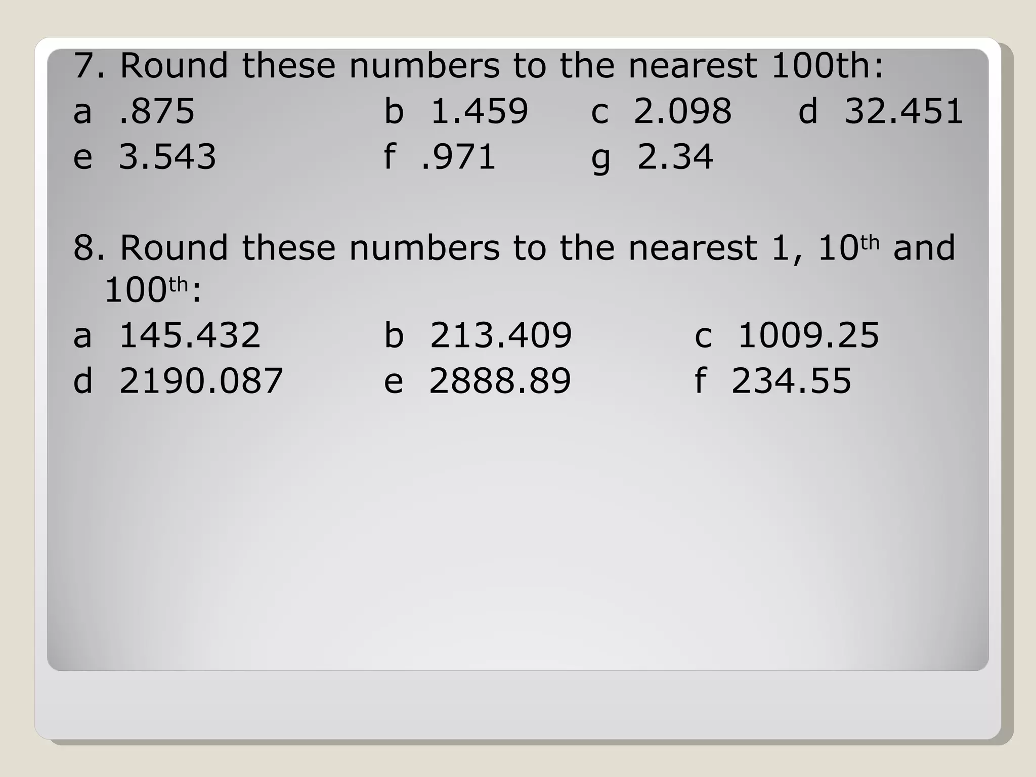 7. Round these numbers to the nearest 100th: a .875 b 1.459 c 2.098 d 32.451 e 3.543 f .971 g 2.34 8. Round these numbers to the nearest 1, 10 th and 100 th : a 145.432 b 213.409 c 1009.25 d 2190.087 e 2888.89 f 234.55
