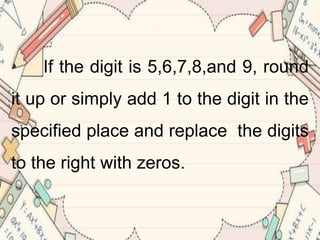 If the digit is 5,6,7,8,and 9, round
it up or simply add 1 to the digit in the
specified place and replace the digits
to the right with zeros.
 