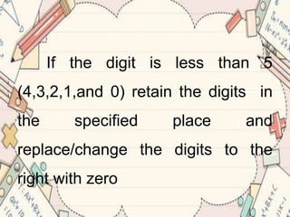 If the digit is less than 5
(4,3,2,1,and 0) retain the digits in
the specified place and
replace/change the digits to the
right with zero
 