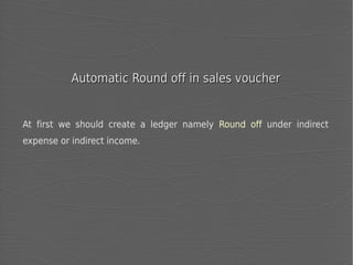 Automatic Round off in sales voucher

At first we should create a ledger namely Round off under indirect
expense or indirect income.

 