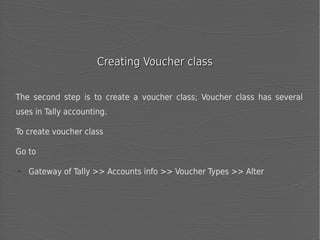 Creating Voucher class
The second step is to create a voucher class; Voucher class has several
uses in Tally accounting.
To create voucher class
Go to
➢

Gateway of Tally >> Accounts info >> Voucher Types >> Alter

 