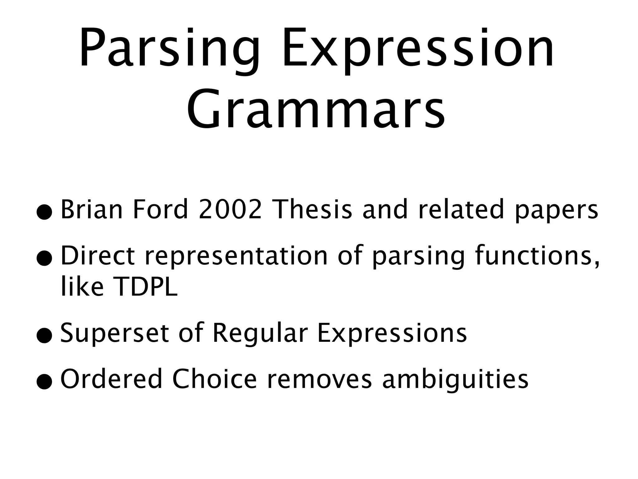 Parsing Expression
       Grammars
• Brian Ford 2002 Thesis and related papers
• Direct representation of parsing functions,
  like TDPL

• Superset of Regular Expressions
• Ordered Choice removes ambiguities
 
