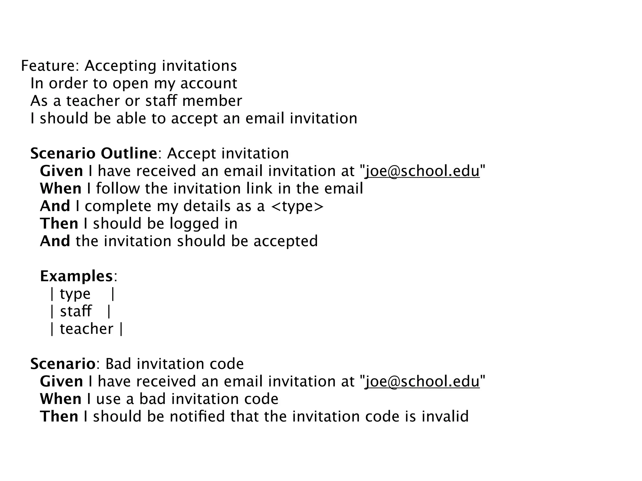 Feature: Accepting invitations
 In order to open my account
 As a teacher or staff member
 I should be able to accept an email invitation

 Scenario Outline: Accept invitation
  Given I have received an email invitation at "joe@school.edu"
  When I follow the invitation link in the email
  And I complete my details as a <type>
  Then I should be logged in
  And the invitation should be accepted

  Examples:
   | type |
   | staff |
   | teacher |

 Scenario: Bad invitation code
  Given I have received an email invitation at "joe@school.edu"
  When I use a bad invitation code
  Then I should be notiﬁed that the invitation code is invalid
 