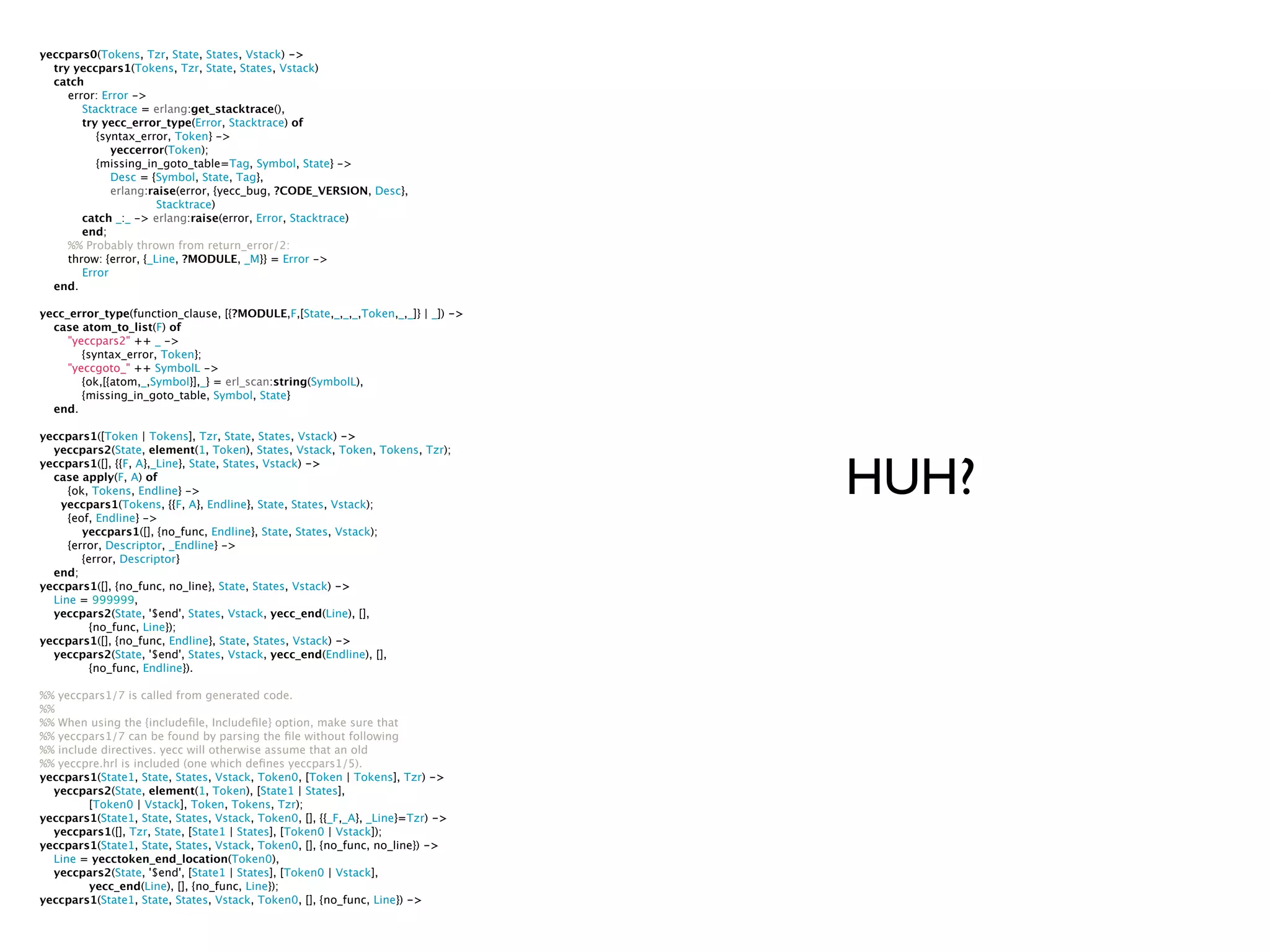 yeccpars0(Tokens, Tzr, State, States, Vstack) ->
  try yeccpars1(Tokens, Tzr, State, States, Vstack)
  catch
     error: Error ->
        Stacktrace = erlang:get_stacktrace(),
        try yecc_error_type(Error, Stacktrace) of
           {syntax_error, Token} ->
              yeccerror(Token);
           {missing_in_goto_table=Tag, Symbol, State} ->
              Desc = {Symbol, State, Tag},
              erlang:raise(error, {yecc_bug, ?CODE_VERSION, Desc},
                       Stacktrace)
        catch _:_ -> erlang:raise(error, Error, Stacktrace)
        end;
     %% Probably thrown from return_error/2:
     throw: {error, {_Line, ?MODULE, _M}} = Error ->
        Error
  end.

yecc_error_type(function_clause, [{?MODULE,F,[State,_,_,_,Token,_,_]} | _]) ->
  case atom_to_list(F) of
     "yeccpars2" ++ _ ->
        {syntax_error, Token};
     "yeccgoto_" ++ SymbolL ->
        {ok,[{atom,_,Symbol}],_} = erl_scan:string(SymbolL),
        {missing_in_goto_table, Symbol, State}
  end.

yeccpars1([Token | Tokens], Tzr, State, States, Vstack) ->
  yeccpars2(State, element(1, Token), States, Vstack, Token, Tokens, Tzr);


                                                                                 HUH?
yeccpars1([], {{F, A},_Line}, State, States, Vstack) ->
  case apply(F, A) of
     {ok, Tokens, Endline} ->
   yeccpars1(Tokens, {{F, A}, Endline}, State, States, Vstack);
     {eof, Endline} ->
        yeccpars1([], {no_func, Endline}, State, States, Vstack);
     {error, Descriptor, _Endline} ->
        {error, Descriptor}
  end;
yeccpars1([], {no_func, no_line}, State, States, Vstack) ->
  Line = 999999,
  yeccpars2(State, '$end', States, Vstack, yecc_end(Line), [],
          {no_func, Line});
yeccpars1([], {no_func, Endline}, State, States, Vstack) ->
  yeccpars2(State, '$end', States, Vstack, yecc_end(Endline), [],
          {no_func, Endline}).

%% yeccpars1/7 is called from generated code.
%%
%% When using the {includeﬁle, Includeﬁle} option, make sure that
%% yeccpars1/7 can be found by parsing the ﬁle without following
%% include directives. yecc will otherwise assume that an old
%% yeccpre.hrl is included (one which deﬁnes yeccpars1/5).
yeccpars1(State1, State, States, Vstack, Token0, [Token | Tokens], Tzr) ->
  yeccpars2(State, element(1, Token), [State1 | States],
         [Token0 | Vstack], Token, Tokens, Tzr);
yeccpars1(State1, State, States, Vstack, Token0, [], {{_F,_A}, _Line}=Tzr) ->
  yeccpars1([], Tzr, State, [State1 | States], [Token0 | Vstack]);
yeccpars1(State1, State, States, Vstack, Token0, [], {no_func, no_line}) ->
  Line = yecctoken_end_location(Token0),
  yeccpars2(State, '$end', [State1 | States], [Token0 | Vstack],
         yecc_end(Line), [], {no_func, Line});
yeccpars1(State1, State, States, Vstack, Token0, [], {no_func, Line}) ->
 
