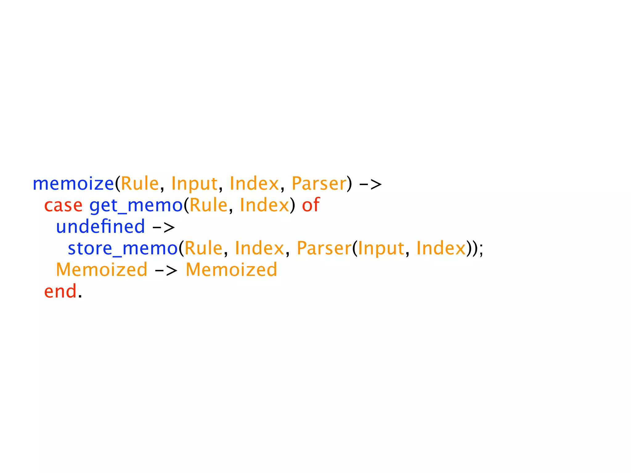 memoize(Rule, Input, Index, Parser) ->
 case get_memo(Rule, Index) of
  undeﬁned ->
   store_memo(Rule, Index, Parser(Input, Index));
  Memoized -> Memoized
 end.
 