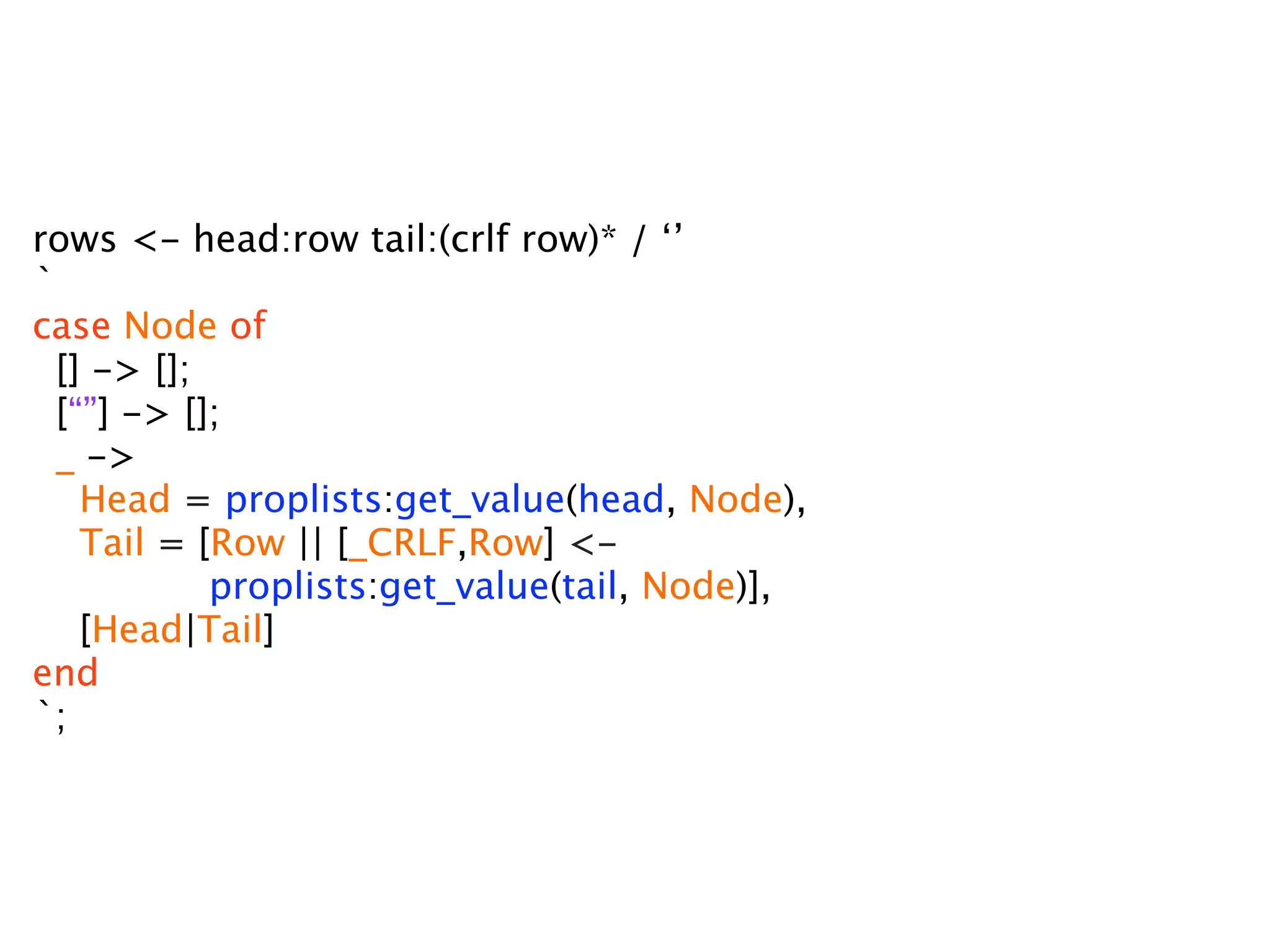 rows <- head:row tail:(crlf row)* / ‘’
`
case Node of
  [] -> [];
  [“”] -> [];
  _ ->
    Head = proplists:get_value(head, Node),
    Tail = [Row || [_CRLF,Row] <-
            proplists:get_value(tail, Node)],
    [Head|Tail]
end
`;
 