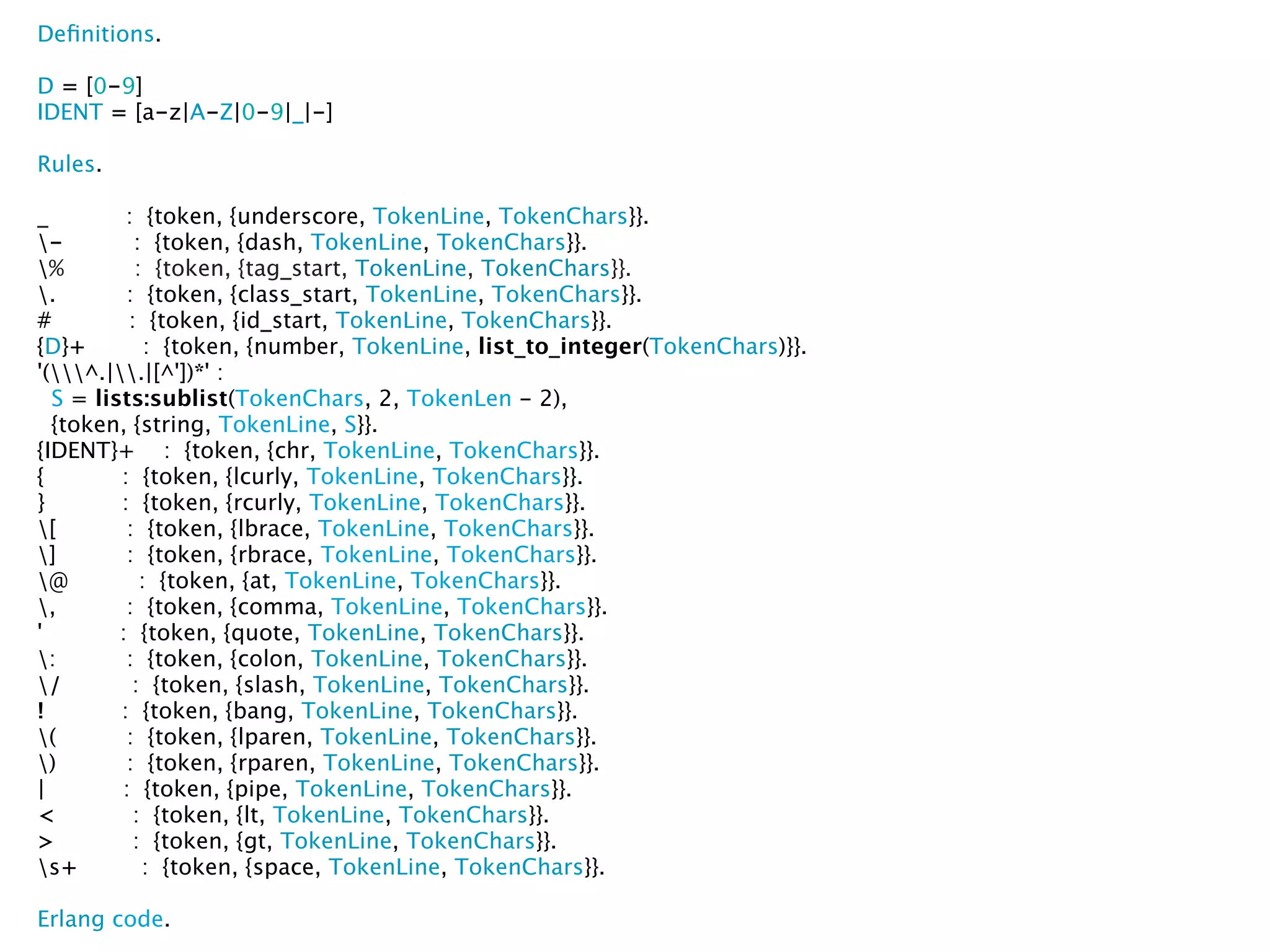 Deﬁnitions.

D = [0-9]
IDENT = [a-z|A-Z|0-9|_|-]

Rules.

_         : {token, {underscore, TokenLine, TokenChars}}.
-         : {token, {dash, TokenLine, TokenChars}}.
%         : {token, {tag_start, TokenLine, TokenChars}}.
.        : {token, {class_start, TokenLine, TokenChars}}.
#         : {token, {id_start, TokenLine, TokenChars}}.
{D}+         : {token, {number, TokenLine, list_to_integer(TokenChars)}}.
'(^.|.|[^'])*' :
  S = lists:sublist(TokenChars, 2, TokenLen - 2),
  {token, {string, TokenLine, S}}.
{IDENT}+ : {token, {chr, TokenLine, TokenChars}}.
{        : {token, {lcurly, TokenLine, TokenChars}}.
}        : {token, {rcurly, TokenLine, TokenChars}}.
[        : {token, {lbrace, TokenLine, TokenChars}}.
]        : {token, {rbrace, TokenLine, TokenChars}}.
@          : {token, {at, TokenLine, TokenChars}}.
,        : {token, {comma, TokenLine, TokenChars}}.
'        : {token, {quote, TokenLine, TokenChars}}.
:        : {token, {colon, TokenLine, TokenChars}}.
/         : {token, {slash, TokenLine, TokenChars}}.
!        : {token, {bang, TokenLine, TokenChars}}.
(        : {token, {lparen, TokenLine, TokenChars}}.
)        : {token, {rparen, TokenLine, TokenChars}}.
|        : {token, {pipe, TokenLine, TokenChars}}.
<          : {token, {lt, TokenLine, TokenChars}}.
>          : {token, {gt, TokenLine, TokenChars}}.
s+         : {token, {space, TokenLine, TokenChars}}.

Erlang code.
 