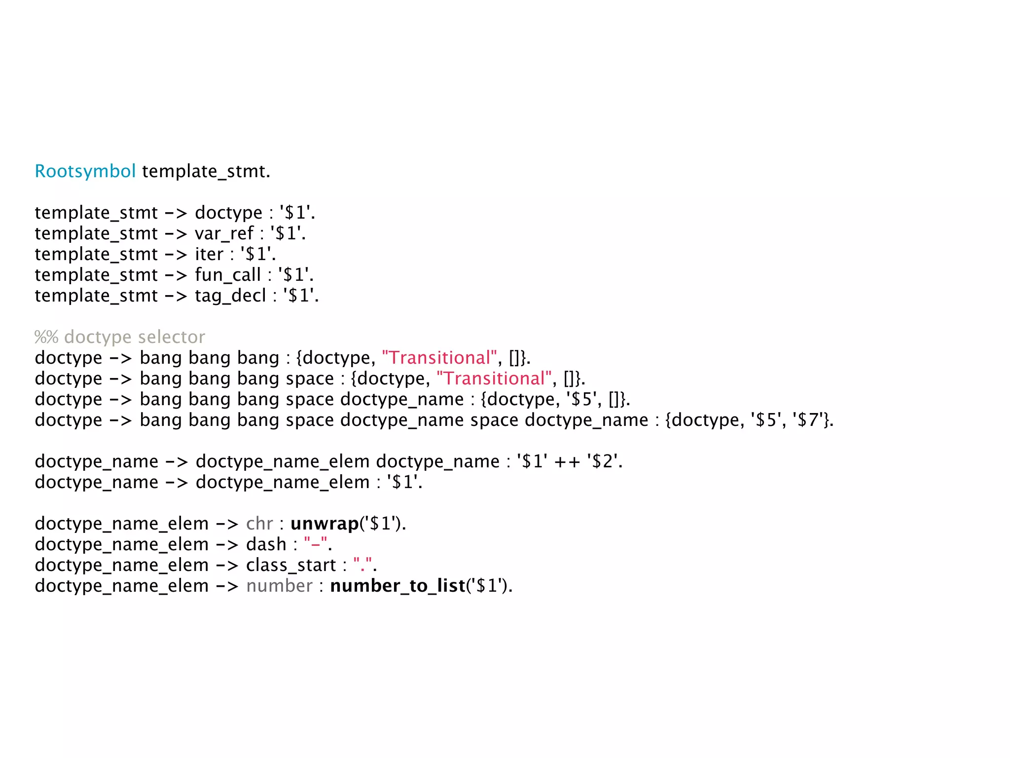 Rootsymbol template_stmt.

template_stmt   ->   doctype : '$1'.
template_stmt   ->   var_ref : '$1'.
template_stmt   ->   iter : '$1'.
template_stmt   ->   fun_call : '$1'.
template_stmt   ->   tag_decl : '$1'.

%% doctype selector
doctype -> bang bang      bang   : {doctype, "Transitional", []}.
doctype -> bang bang      bang   space : {doctype, "Transitional", []}.
doctype -> bang bang      bang   space doctype_name : {doctype, '$5', []}.
doctype -> bang bang      bang   space doctype_name space doctype_name : {doctype, '$5', '$7'}.

doctype_name -> doctype_name_elem doctype_name : '$1' ++ '$2'.
doctype_name -> doctype_name_elem : '$1'.

doctype_name_elem      ->   chr : unwrap('$1').
doctype_name_elem      ->   dash : "-".
doctype_name_elem      ->   class_start : ".".
doctype_name_elem      ->   number : number_to_list('$1').
 