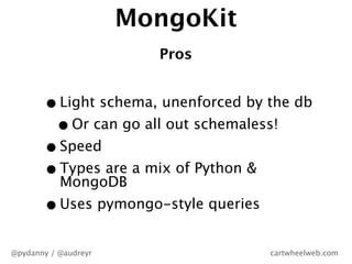 MongoKit
                        Pros


       • Light schema, unenforced by the db
        • Or can go all out schemaless...