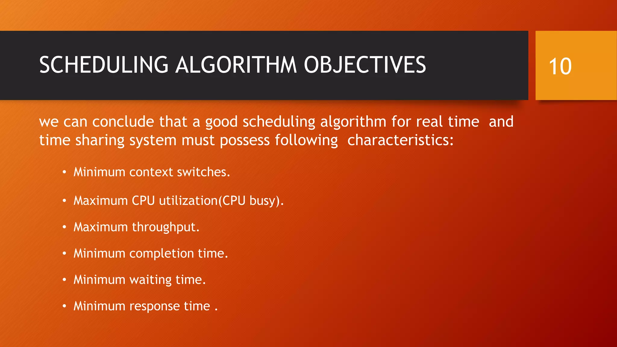 SCHEDULING ALGORITHM OBJECTIVES
we can conclude that a good scheduling algorithm for real time and
time sharing system must possess following characteristics:
• Minimum context switches.
• Maximum CPU utilization(CPU busy).
• Maximum throughput.
• Minimum completion time.
• Minimum waiting time.
• Minimum response time .
10
 