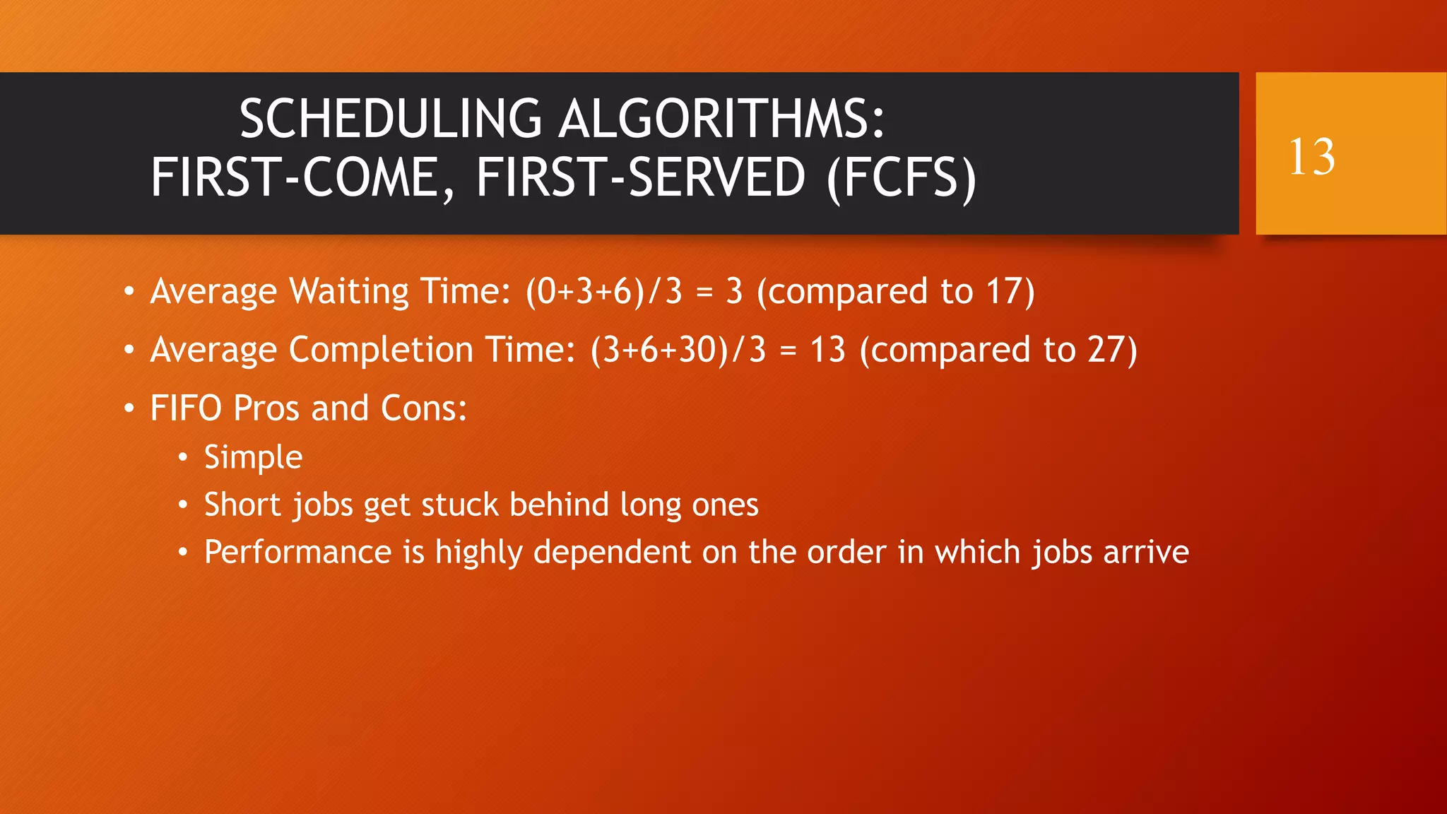 SCHEDULING ALGORITHMS:
FIRST-COME, FIRST-SERVED (FCFS)
• Average Waiting Time: (0+3+6)/3 = 3 (compared to 17)
• Average Completion Time: (3+6+30)/3 = 13 (compared to 27)
• FIFO Pros and Cons:
• Simple
• Short jobs get stuck behind long ones
• Performance is highly dependent on the order in which jobs arrive
13
 