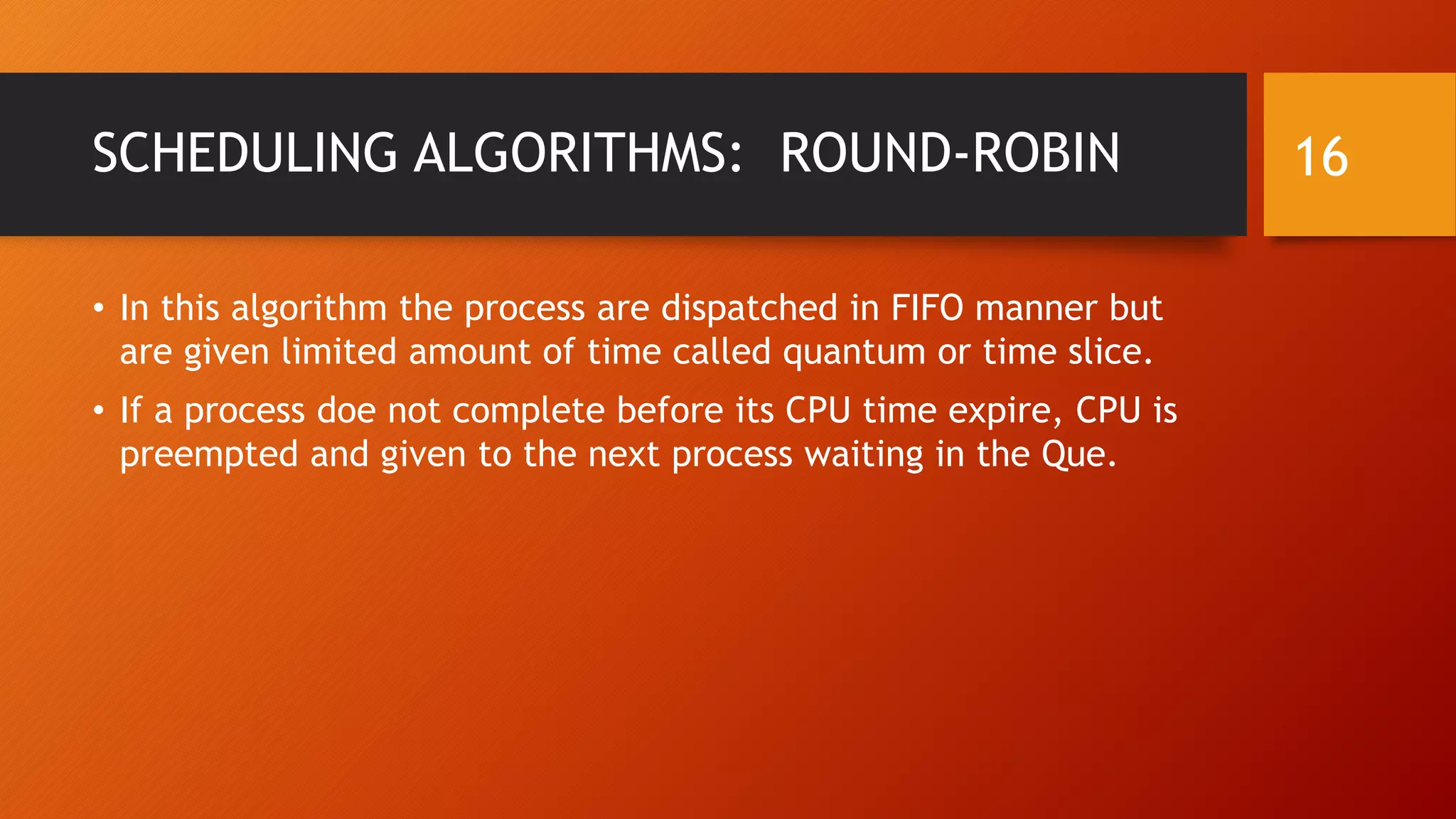 SCHEDULING ALGORITHMS: ROUND-ROBIN
• In this algorithm the process are dispatched in FIFO manner but
are given limited amount of time called quantum or time slice.
• If a process doe not complete before its CPU time expire, CPU is
preempted and given to the next process waiting in the Que.
16
 