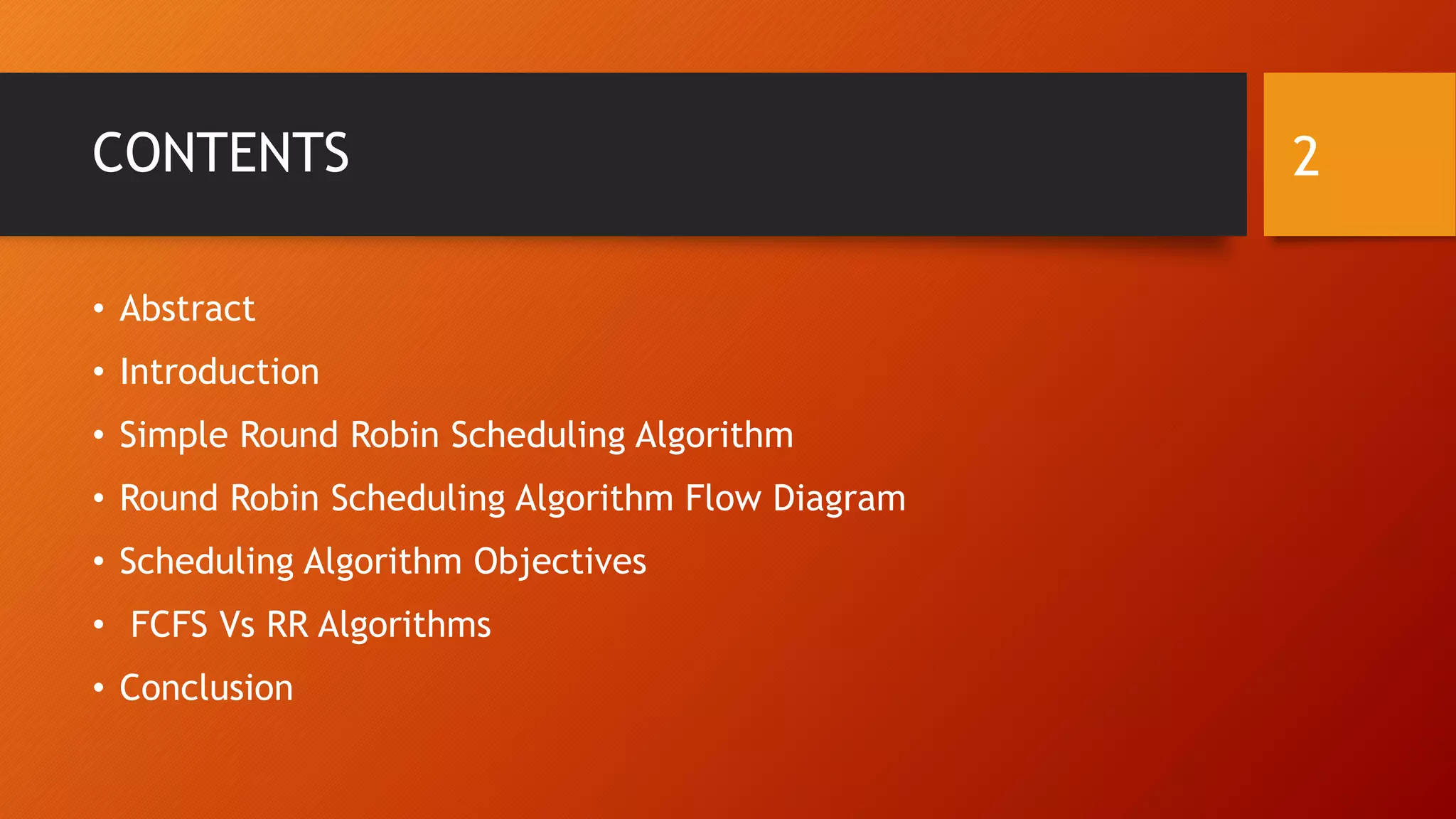 CONTENTS
• Abstract
• Introduction
• Simple Round Robin Scheduling Algorithm
• Round Robin Scheduling Algorithm Flow Diagram
• Scheduling Algorithm Objectives
• FCFS Vs RR Algorithms
• Conclusion
2
 
