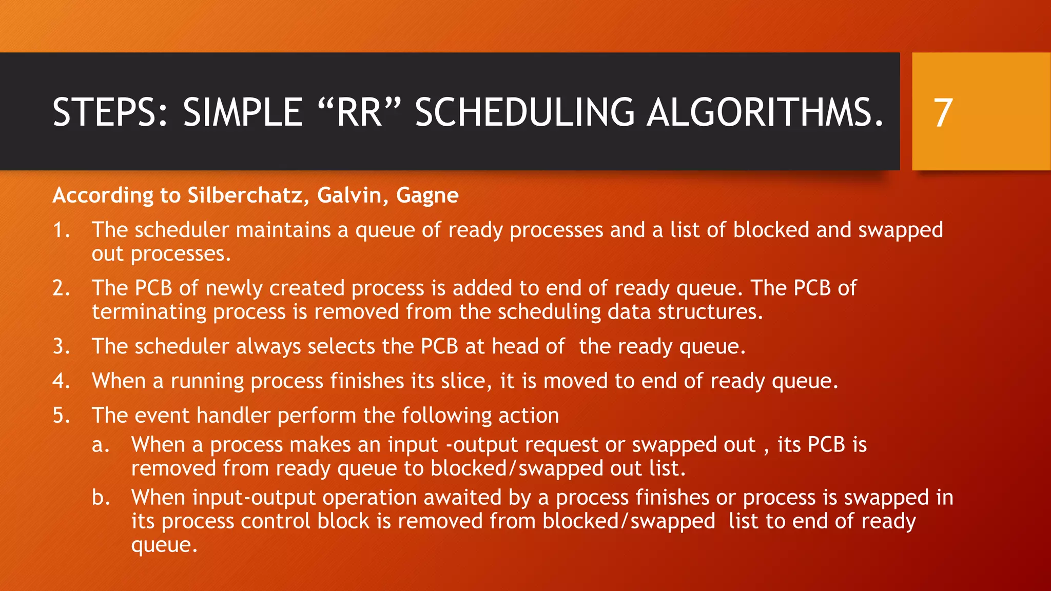 STEPS: SIMPLE “RR” SCHEDULING ALGORITHMS.
According to Silberchatz, Galvin, Gagne
1. The scheduler maintains a queue of ready processes and a list of blocked and swapped
out processes.
2. The PCB of newly created process is added to end of ready queue. The PCB of
terminating process is removed from the scheduling data structures.
3. The scheduler always selects the PCB at head of the ready queue.
4. When a running process finishes its slice, it is moved to end of ready queue.
5. The event handler perform the following action
a. When a process makes an input -output request or swapped out , its PCB is
removed from ready queue to blocked/swapped out list.
b. When input-output operation awaited by a process finishes or process is swapped in
its process control block is removed from blocked/swapped list to end of ready
queue.
7
 