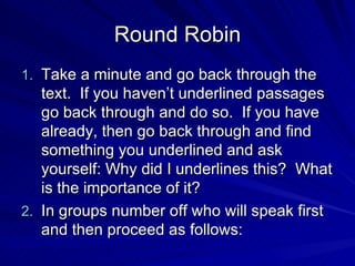 Round Robin Take a minute and go back through the text. If you haven’t underlined passages go back through and do so. If you have already, then go back through and find something you underlined and ask yourself: Why did I underlines this? What is the importance of it? In groups number off who will speak first and then proceed as follows: