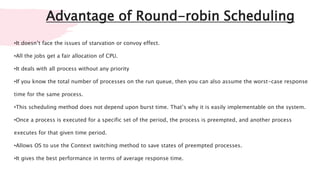 Advantage of Round-robin Scheduling
•It doesn’t face the issues of starvation or convoy effect.
•All the jobs get a fair allocation of CPU.
•It deals with all process without any priority
•If you know the total number of processes on the run queue, then you can also assume the worst-case response
time for the same process.
•This scheduling method does not depend upon burst time. That’s why it is easily implementable on the system.
•Once a process is executed for a specific set of the period, the process is preempted, and another process
executes for that given time period.
•Allows OS to use the Context switching method to save states of preempted processes.
•It gives the best performance in terms of average response time.
 