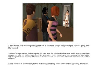 A dark haired pale skinned girl staggered out of the room Ginger was pointing to. “What’s going on?”
She yawned.

“-Aileen.” Ginger smiled, indicating the girl “She won the scholarship last year, and is now our resident
sophomore, and not a morning person. By which I mean, you will rarely even ever see her before noon,
at best...”

Aileen squinted at them tiredly, before muttering something about coffee and disappearing downstairs.
 