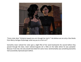 “Come sister dear.” Kimberly looped one arm through her twin’s “I do believe we are only a few blocks
from Mercy Hartigan Orphanage, what say you to a trial run?”

Samantha never noticed her sister give a slight flick of her wand backwards the second before they
passed through the door, never noticed Auguste stir a little on the table where he was sprawled.
Because if she had, she only would have bled him some more. Sentimentality was something Samantha
had successfully repressed years before.
 
