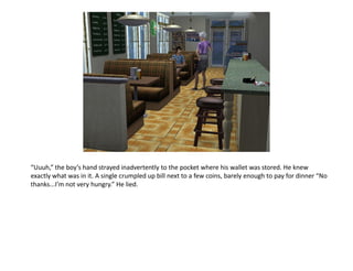 “Uuuh,” the boy’s hand strayed inadvertently to the pocket where his wallet was stored. He knew
exactly what was in it. A single crumpled up bill next to a few coins, barely enough to pay for dinner “No
thanks...I’m not very hungry.” He lied.
 