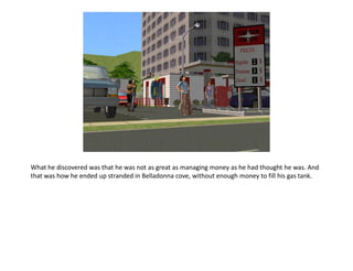 What he discovered was that he was not as great as managing money as he had thought he was. And
that was how he ended up stranded in Belladonna cove, without enough money to fill his gas tank.
 