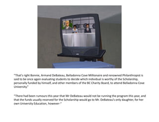 “That’s right Bonnie, Armand DeBateau, Belladonna Cove Millionaire and renowned Philanthropist is
said to be once again evaluating students to decide which individual is worthy of the Scholarship,
personally funded by himself, and other members of the BC Charity Board, to attend Belladonna Cove
University.”

“There had been rumours this year that Mr DeBateau would not be running the program this year, and
that the funds usually reserved for the Scholarship would go to Mr. DeBateau’s only daughter, for her
own University Education, however-“
 