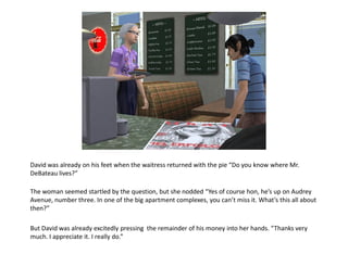 David was already on his feet when the waitress returned with the pie “Do you know where Mr.
DeBateau lives?”

The woman seemed startled by the question, but she nodded “Yes of course hon, he’s up on Audrey
Avenue, number three. In one of the big apartment complexes, you can’t miss it. What’s this all about
then?”

But David was already excitedly pressing the remainder of his money into her hands. “Thanks very
much. I appreciate it. I really do.”
 