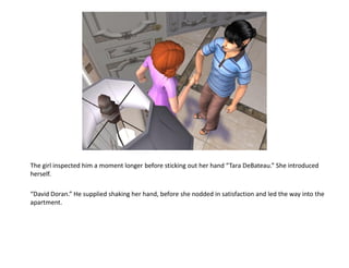 The girl inspected him a moment longer before sticking out her hand “Tara DeBateau.” She introduced
herself.

“David Doran.” He supplied shaking her hand, before she nodded in satisfaction and led the way into the
apartment.
 
