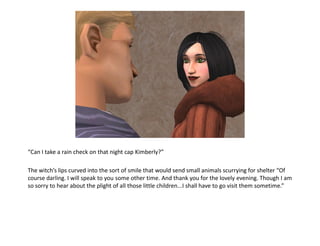 “Can I take a rain check on that night cap Kimberly?”

The witch’s lips curved into the sort of smile that would send small animals scurrying for shelter “Of
course darling. I will speak to you some other time. And thank you for the lovely evening. Though I am
so sorry to hear about the plight of all those little children...I shall have to go visit them sometime.”
 