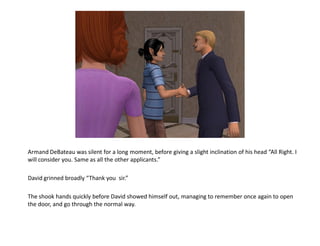 Armand DeBateau was silent for a long moment, before giving a slight inclination of his head “All Right. I
will consider you. Same as all the other applicants.”

David grinned broadly “Thank you sir.”

The shook hands quickly before David showed himself out, managing to remember once again to open
the door, and go through the normal way.
 