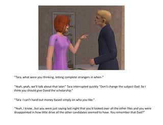 “Tara, what were you thinking, letting complete strangers in when-”

“Yeah, yeah, we’ll talk about that later.” Tara interrupted quickly “Don’t change the subject Dad. So I
think you should give David the scholarship.”

“Tara I can’t hand out money based simply on who you like.”

“Yeah, I know...but you were just saying last night that you’d looked over all the other files and you were
disappointed in how little drive all the other candidates seemed to have. You remember that Dad?”
 