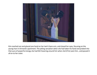 Kim reached out and placed one hand on her twin’s bare arm, and closed her eyes, focusing on the
young man in Armand’s apartment. The jolting sensation when she had taken his hand and probed into
that aura of powerful energy she had felt hovering around him when she’d first seen him...and passed it
all on to her sister.
 