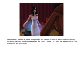 Sam drew back with a start, nearly falling straight into her own cauldron as she did. She drew a shaky
breath full of ecstasy as she steadied herself. “So....much....power....so....new.” Her eyes flashed with the
sudden wild frenzy of hunger.
 