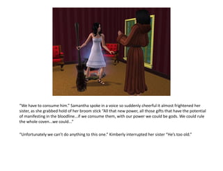 “We have to consume him.” Samantha spoke in a voice so suddenly cheerful it almost frightened her
sister, as she grabbed hold of her broom stick “All that new power, all those gifts that have the potential
of manifesting in the bloodline...if we consume them, with our power we could be gods. We could rule
the whole coven...we could...”

“Unfortunately we can’t do anything to this one.” Kimberly interrupted her sister “He’s too old.”
 