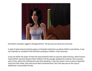 Samantha’s shoulders sagged in disappointment. The boy was too old to be consumed.

In spite of what several scholarly papers on fairytales had had to say about children and witches, it was
not cowardice or symbolism that had them preying on children. It was necessity.

It was not within the power of even the most powerful witch to consume adult essences, when humans
matured their essences became fixed. Children and the younger adolescents however, their essences
were in flux, wild as the child became who they would be. It was the reason it was so easy to drag their
souls from their shells, they had not yet been anchored there. But if this boy was on the cusp of
adulthood, it was already too late.
 