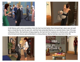 It left Marisa with some consolation that she had married better than Armand had. Jason was not well
born or bred like her, but he was rich, and that had contended Marisa as a second choice. Even if he was
a Nouveau Riche. She had done things properly, she had met her husband at a charity event, and by the
time Armand and Jessica were embroiled in a messy divorce, Marisa had two new men in her life.
 