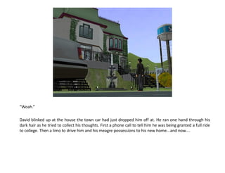 “Woah.”

David blinked up at the house the town car had just dropped him off at. He ran one hand through his
dark hair as he tried to collect his thoughts. First a phone call to tell him he was being granted a full ride
to college. Then a limo to drive him and his meagre possessions to his new home...and now....
 