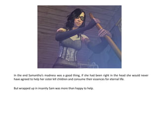 In the end Samantha’s madness was a good thing, if she had been right in the head she would never
have agreed to help her sister kill children and consume their essences for eternal life.

But wrapped up in insanity Sam was more than happy to help.
 