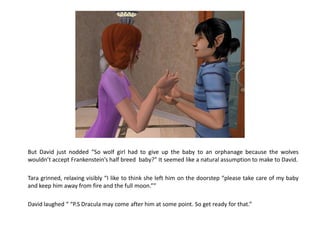 But David just nodded “So wolf girl had to give up the baby to an orphanage because the wolves
wouldn’t accept Frankenstein’s half breed baby?” It seemed like a natural assumption to make to David.

Tara grinned, relaxing visibly “I like to think she left him on the doorstep “please take care of my baby
and keep him away from fire and the full moon.””

David laughed “ “P.S Dracula may come after him at some point. So get ready for that.”
 