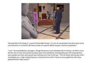 “Actually that's the thing sir, I never finished High School...It’s sort of complicated. But there were some
circumstances in my family. We had to leave our parents before we got a chance to graduate.”

“I see.” Armand DeBateau said again, though David very much doubted that he did see. He didn’t seem
like the sort of man who would see about elves and wanderlust and spending your life knowing there
were people out there who would love nothing more than to kill you. “Tell me David, why do you think I
should give you, a high school drop out, a second chance when I have so many applicants who have
graduated from high school?”
 