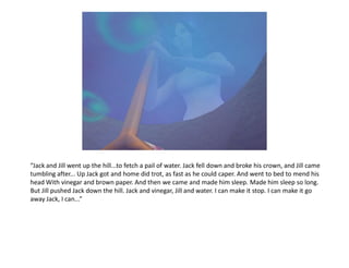 “Jack and Jill went up the hill...to fetch a pail of water. Jack fell down and broke his crown, and Jill came
tumbling after... Up Jack got and home did trot, as fast as he could caper. And went to bed to mend his
head With vinegar and brown paper. And then we came and made him sleep. Made him sleep so long.
But Jill pushed Jack down the hill. Jack and vinegar, Jill and water. I can make it stop. I can make it go
away Jack, I can...”
 