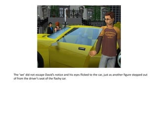 The ‘we’ did not escape David’s notice and his eyes flicked to the car, just as another figure stepped out
of from the driver’s seat of the flashy car.
 