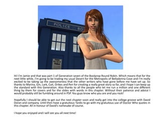 Hi! I’m Jamie and that was part 1 of Generation seven of the Boolprop Round Robin. Which means that for the
next little while, I’m going to be trading my usual Desert for the Metropolis of Belladonna Cove and I’m really
excited to be taking up the awesomeness that the other writers who have gone before me have set up. So
thanks to Marina, Gin, Lark, Cait, Orikes and Pen for creating a really great story so far, and I hope I can keep up
the standard with this Generation. Also thanks to all the people who let me run a million and one different
thing by them for covers and for the slides with words in this chapter. Without their patience and advice I
would probably still be fumbling around in PSP. You guys know who you are and you rock!

Hopefully I should be able to get out the next chapter soon and really get into the college groove with David
Doran and company. Until then have a gratuitous Tardis to go with my gratuitous use of Doctor Who quotes in
this chapter. All in honour of David’s namesake of course.

I hope you enjoyed and I will see you all next time!
 