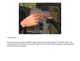 “To Eternal life.”

The twins clinked their glasses together before downing the mixture rapidly. It tasted like rotten meat
and slime but the sensation that came with it was like a rush of adrenaline through her whole body and
she shivered with anticipation.
 