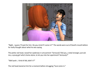“Right...I guess I’ll wait for him. Do you mind if I come in?” The words were out of David’s mouth before
he really thought about what he was saying.

The petite red head, raised her eyebrows in amusement “Seriously? Did you, a total stranger, just ask
me, a young girl who’s home alone, to let you into her apartment? Seriously?”

“Well yeah...I kind of did, didn’t I?”

The red head stared at him for a moment before shrugging “Sure come in.”
 