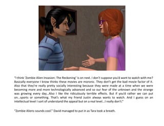 “I think ‘Zombie Alien Invasion: The Reckoning’ is on next. I don’t suppose you’d want to watch with me?
Basically everyone I know thinks these movies are moronic. They don’t get the bad movie factor of it.
Also that they’re really pretty socially interesting because they were made at a time when we were
becoming more and more technologically advanced and so our fear of the unknown and the strange
was growing every day...Also I like the ridiculously terrible effects. But if you’d rather we can put
on...sports or something. That’s what my friend Justin always wants to watch. And I guess on an
intellectual level I sort of understand the appeal but on a real level...I really don’t.”

“Zombie Aliens sounds cool.” David managed to put in as Tara took a breath.
 