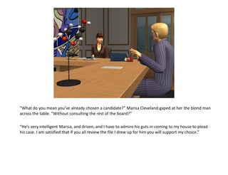 “What do you mean you’ve already chosen a candidate?” Marisa Cleveland gaped at her the blond man
across the table. “Without consulting the rest of the board?”

“He’s very intelligent Marisa, and driven, and I have to admire his guts in coming to my house to plead
his case. I am satisfied that if you all review the file I drew up for him you will support my choice.”
 