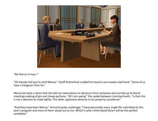 “Be that as it may I-”

“Oh bloody hell you’re shrill Marisa.” Geoff Rutherford cradled his head in one tuxedo clad hand, “Some of us
have a hangover here Sis.”

Marisa bit back a retort that she did not need advice on decorum from someone who turned up to board
meetings reeking of gin and cheap perfume. “All I am saying.” She spoke between clenched teeth, “is that this
is not a decision to make lightly. The other applicants deserve to be properly considered.”

“And they have been Marisa.” Armand spoke soothingly “I have personally every single file submitted to this
year’s program and none of them stood out to me. Which is why I think David Doran will be the perfect
candidate.”
 