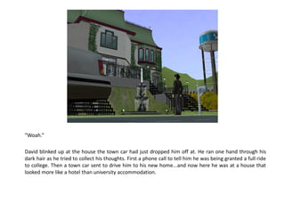 “Woah.”

David blinked up at the house the town car had just dropped him off at. He ran one hand through his
dark hair as he tried to collect his thoughts. First a phone call to tell him he was being granted a full ride
to college. Then a town car sent to drive him to his new home...and now here he was at a house that
looked more like a hotel than university accommodation.
 